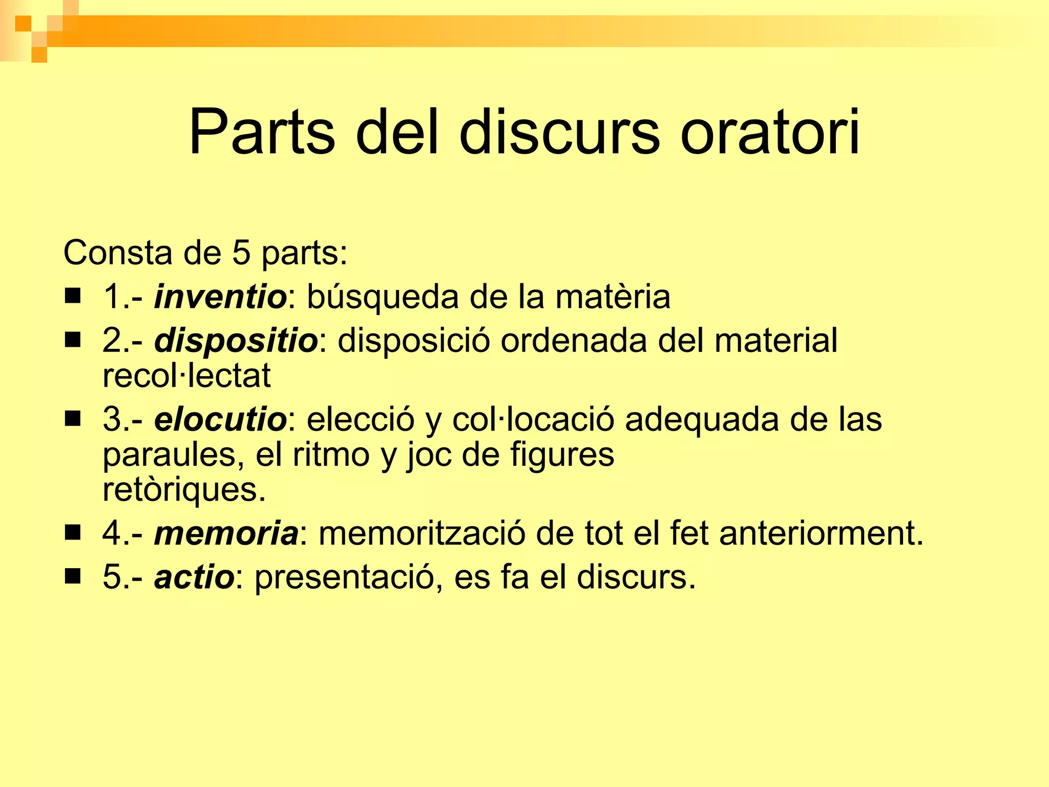 Parts del discurs oratori Consta de 5 parts: 1.-   inventio : búsqueda de la matèria                                2.-  dispositio : disposició ordenada del material recol·lectat                                 3.-  elocutio : elecció y col·locació adequada de las  paraules, el ritmo y joc de figures retòriques.                               4.-  memoria : memorització de tot el fet anteriorment. 5.-  actio : presentació, es fa el discurs. 