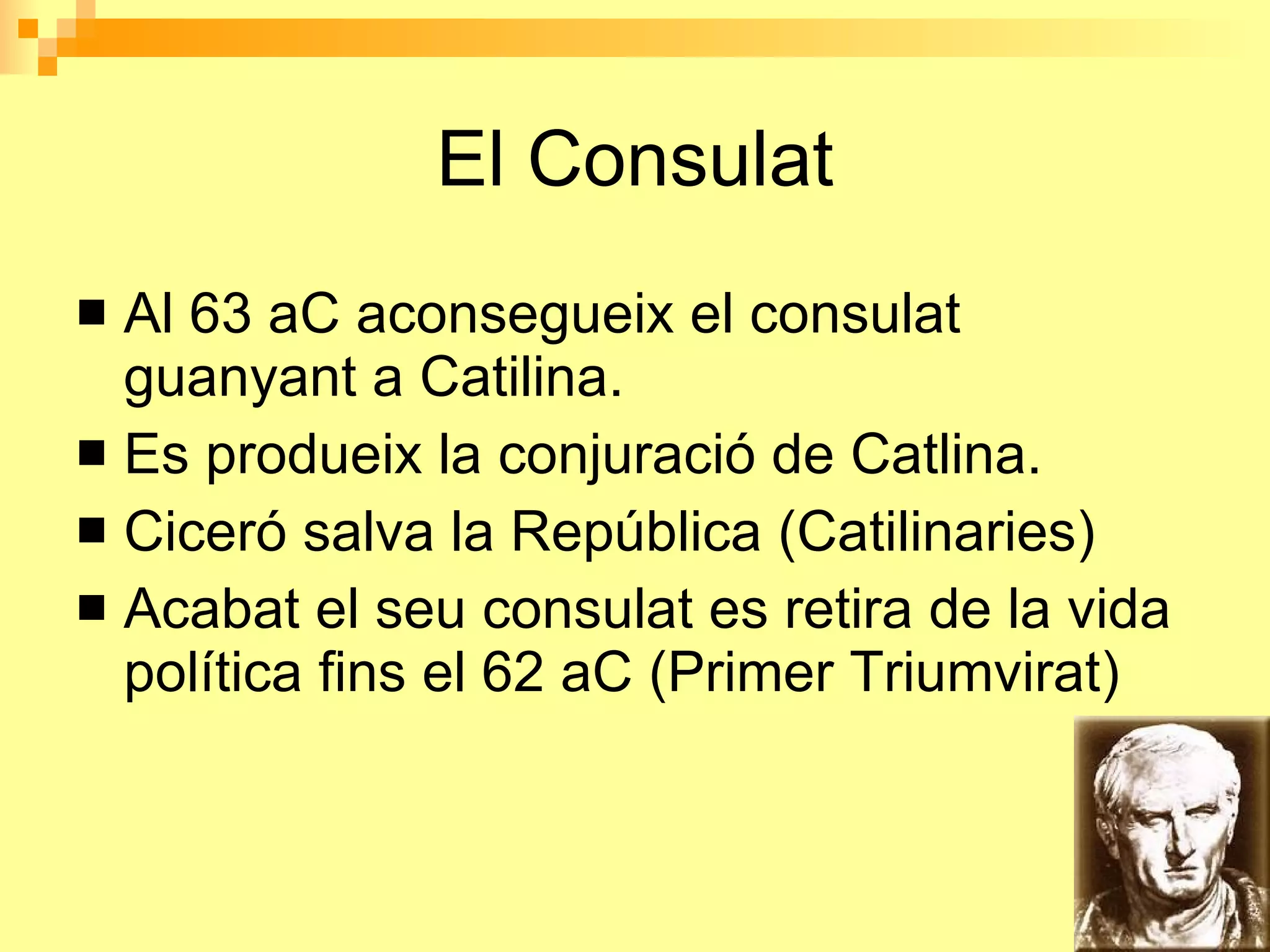El Consulat Al 63 aC aconsegueix el consulat guanyant a Catilina. Es produeix la conjuració de Catlina. Ciceró salva la República (Catilinaries) Acabat el seu consulat es retira de la vida política fins el 62 aC (Primer Triumvirat ) 
