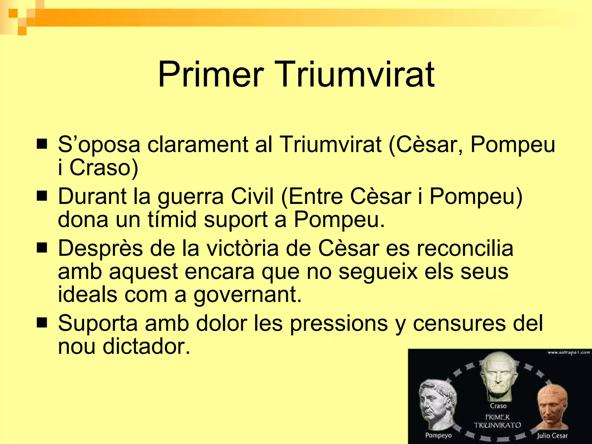 Primer Triumvirat S’oposa clarament al Triumvirat (Cèsar, Pompeu i Craso) Durant la guerra Civil (Entre Cèsar i Pompeu) dona un tímid suport a Pompeu. Desprès de la victòria de Cèsar es reconcilia amb aquest encara que no segueix els seus ideals com a governant. Suporta amb dolor les pressions y censures del nou dictador.  
