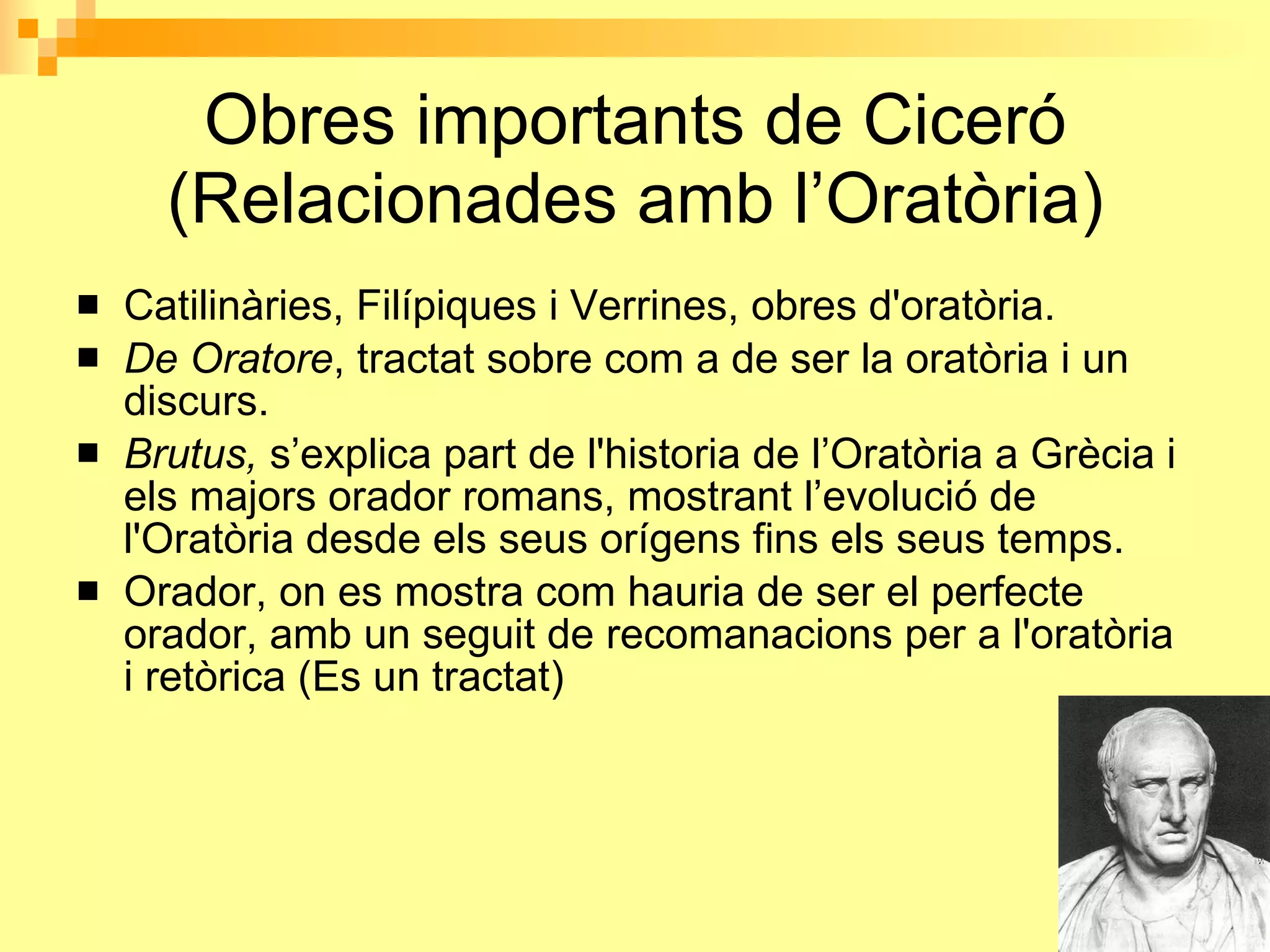 Obres importants de Ciceró (Relacionades amb l’Oratòria) Catilinàries, Filípiques i Verrines, obres d'oratòria. De Oratore , tractat sobre com a de ser la oratòria i un discurs. Brutus,  s’explica part de l'historia de l’Oratòria a Grècia i els majors orador romans, mostrant l’evolució de l'Oratòria desde els seus orígens fins els seus temps. Orador, on es mostra com hauria de ser el perfecte orador, amb un seguit de recomanacions per a l'oratòria i retòrica (Es un tractat) 