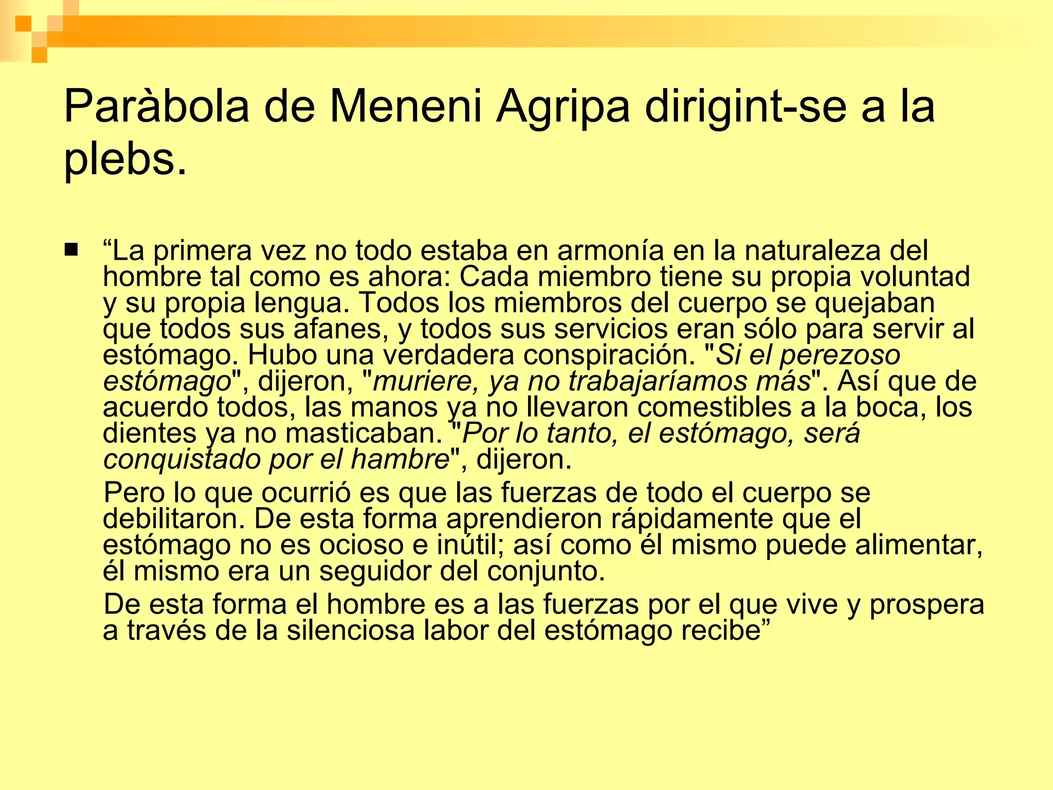 Paràbola de Meneni Agripa dirigint-se a la plebs. “ La primera vez no todo estaba en armonía en la naturaleza del hombre tal como es ahora: Cada miembro tiene su propia voluntad y su propia lengua. Todos los miembros del cuerpo se quejaban que todos sus afanes, y todos sus servicios eran sólo para servir al estómago. Hubo una verdadera conspiración. " Si el perezoso estómago ", dijeron, " muriere, ya no trabajaríamos más ". Así que de acuerdo todos, las manos ya no llevaron comestibles a la boca, los dientes ya no masticaban. " Por lo tanto, el estómago, será conquistado por el hambre ", dijeron. Pero lo que ocurrió es que las fuerzas de todo el cuerpo se debilitaron. De esta forma aprendieron rápidamente que el estómago no es ocioso e inútil; así como él mismo puede alimentar, él mismo era un seguidor del conjunto. De esta forma el hombre es a las fuerzas por el que vive y prospera a través de la silenciosa labor del estómago recibe” 