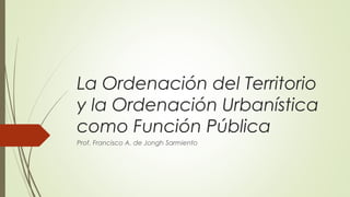 La Ordenación del Territorio 
y la Ordenación Urbanística 
como Función Pública 
Prof. Francisco A. de Jongh Sarmiento 
 