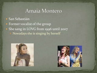  San Sebastián
 Former vocalist of the group
 She sang in LOVG from 1996 until 2007
 Nowadays she is singing by herself
 