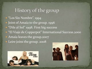  “Los Sin Nombre”. 1994
 Joint of Amaia to the group. 1996
 “Dile al Sol” 1998. First big success
 “El Viaje de Copperpot” International Success.2000
 Amaia leaves the group.2007
 Leire joins the group. 2008
 