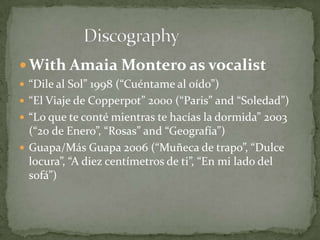 With Amaia Montero as vocalist
 “Dile al Sol” 1998 (“Cuéntame al oído”)
 “El Viaje de Copperpot” 2000 (“Paris” and “Soledad”)
 “Lo que te conté mientras te hacías la dormida” 2003
(“20 de Enero”, “Rosas” and “Geografía”)
 Guapa/Más Guapa 2006 (“Muñeca de trapo”, “Dulce
locura”, “A diez centímetros de ti”, “En mi lado del
sofá”)
 