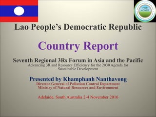Lao People’s Democratic Republic
Country Report
Seventh Regional 3Rs Forum in Asia and the Pacific
Advancing 3R and Resource Efficiency for the 2030 Agenda for
Sustainable Development
Presented by Khamphanh Nanthavong
Director General of Pollution Control Department
Ministry of Natural Resources and Environment
Adelaide, South Australia 2-4 November 2016
 