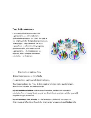 Tipos de Organizaciones
Como se mencionó anteriormente, las
organizaciones son extremadamente
heterogéneas y diversas, por tanto, dan lugar a
una amplia variedad de tipos de organizaciones.
Sin embargo, y luego de revisar literatura
especializada en administración y negocios,
considero que los principales tipos de
organizaciones —clasificados según sus
objetivos, estructura y características
principales— se dividen en:
1) Organizaciones según sus fines,
2) organizaciones según su formalidad y
3) organizaciones según su grado de centralización.
Organizaciones Según Sus Fines.- Es decir, según el principal motivo que tienen para
realizar sus actividades. Estas se dividen en:
Organizaciones con fines de lucro: Llamadas empresas, tienen como uno de sus
principales fines (si no es el único) generar una determinada ganancia o utilidad para su(s)
propietario(s) y/o accionistas.
Organizaciones sin fines de lucro: Se caracterizan por tener como fin cumplir un
determinado rol o función en la sociedad sin pretender una ganancia o utilidad por ello.
 