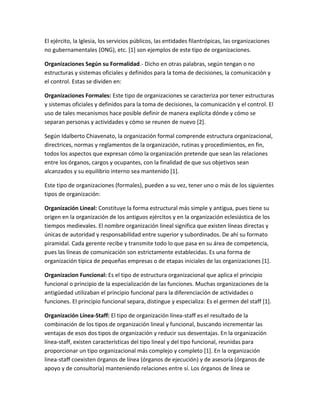 El ejército, la Iglesia, los servicios públicos, las entidades filantrópicas, las organizaciones
no gubernamentales (ONG), etc. [1] son ejemplos de este tipo de organizaciones.
Organizaciones Según su Formalidad.- Dicho en otras palabras, según tengan o no
estructuras y sistemas oficiales y definidos para la toma de decisiones, la comunicación y
el control. Estas se dividen en:
Organizaciones Formales: Este tipo de organizaciones se caracteriza por tener estructuras
y sistemas oficiales y definidos para la toma de decisiones, la comunicación y el control. El
uso de tales mecanismos hace posible definir de manera explícita dónde y cómo se
separan personas y actividades y cómo se reunen de nuevo [2].
Según Idalberto Chiavenato, la organización formal comprende estructura organizacional,
directrices, normas y reglamentos de la organización, rutinas y procedimientos, en fin,
todos los aspectos que expresan cómo la organización pretende que sean las relaciones
entre los órganos, cargos y ocupantes, con la finalidad de que sus objetivos sean
alcanzados y su equilibrio interno sea mantenido [1].
Este tipo de organizaciones (formales), pueden a su vez, tener uno o más de los siguientes
tipos de organización:
Organización Lineal: Constituye la forma estructural más simple y antigua, pues tiene su
origen en la organización de los antiguos ejércitos y en la organización eclesiástica de los
tiempos medievales. El nombre organización lineal significa que existen líneas directas y
únicas de autoridad y responsabilidad entre superior y subordinados. De ahí su formato
piramidal. Cada gerente recibe y transmite todo lo que pasa en su área de competencia,
pues las líneas de comunicación son estrictamente establecidas. Es una forma de
organización típica de pequeñas empresas o de etapas iniciales de las organizaciones [1].
Organizacion Funcional: Es el tipo de estructura organizacional que aplica el principio
funcional o principio de la especialización de las funciones. Muchas organizaciones de la
antigüedad utilizaban el principio funcional para la diferenciación de actividades o
funciones. El principio funcional separa, distingue y especializa: Es el germen del staff [1].
Organización Línea-Staff: El tipo de organización línea-staff es el resultado de la
combinación de los tipos de organización lineal y funcional, buscando incrementar las
ventajas de esos dos tipos de organización y reducir sus desventajas. En la organización
línea-staff, existen características del tipo lineal y del tipo funcional, reunidas para
proporcionar un tipo organizacional más complejo y completo [1]. En la organización
linea-staff coexisten órganos de línea (órganos de ejecución) y de asesoría (órganos de
apoyo y de consultoría) manteniendo relaciones entre sí. Los órganos de línea se
 