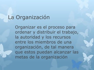 La Organización
Organizar es el proceso para
ordenar y distribuir el trabajo,
la autoridad y los recursos
entre los miembros de una
organización, de tal manera
que estos puedan alcanzar las
metas de la organización
 