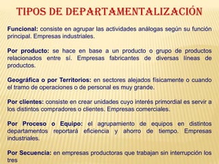 TIPOS DE DEPARTAMENTALIZACIÓN
Funcional: consiste en agrupar las actividades análogas según su función
principal. Empresas industriales.
Por producto: se hace en base a un producto o grupo de productos
relacionados entre sí. Empresas fabricantes de diversas líneas de
productos.
Geográfica o por Territorios: en sectores alejados físicamente o cuando
el tramo de operaciones o de personal es muy grande.
Por clientes: consiste en crear unidades cuyo interés primordial es servir a
los distintos compradores o clientes. Empresas comerciales.
Por Proceso o Equipo: el agrupamiento de equipos en distintos
departamentos reportará eficiencia y ahorro de tiempo. Empresas
industriales.
Por Secuencia: en empresas productoras que trabajan sin interrupción los
tres
 