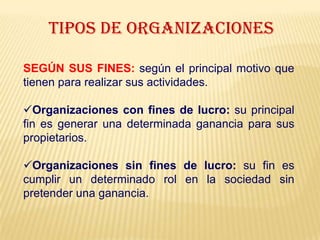 TIPOS DE ORGANIZACIONES
SEGÚN SUS FINES: según el principal motivo que
tienen para realizar sus actividades.
Organizaciones con fines de lucro: su principal
fin es generar una determinada ganancia para sus
propietarios.
Organizaciones sin fines de lucro: su fin es
cumplir un determinado rol en la sociedad sin
pretender una ganancia.
 