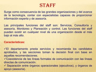 STAFF
Surge como consecuencia de las grandes organizaciones y del avance
de la tecnología, contar con especialistas capaces de proporcionar
información experta y de asesoría.
Las principales funciones del staff son: Servicios, Consultoría y
asesoría, Monitoreo y Planeación y control. Las funciones del staff
pueden existir en cualquier nivel de una organización desde el más
bajo al más alto.
Características:
El departamento presta servicios y recomienda los candidatos
aprobados, y las secciones toman la decisión final con base en
aquellas recomendaciones.
Coexistencia de las líneas formales de comunicación con las líneas
directas de comunicación.
 Separación entre órganos operacionales (ejecutivos), y órganos de
apoyo (asesoría).
 