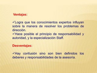 Ventajas:
Logra que los conocimientos expertos influyan
sobre la manera de resolver los problemas de
dirección.
Hace posible el principio de responsabilidad y
autoridad, y la especialización Staff.
Desventajas:
Hay confusión sino son bien definidos los
deberes y responsabilidades de la asesoría.
 