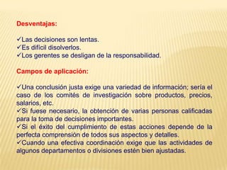 Desventajas:
Las decisiones son lentas.
Es difícil disolverlos.
Los gerentes se desligan de la responsabilidad.
Campos de aplicación:
Una conclusión justa exige una variedad de información; sería el
caso de los comités de investigación sobre productos, precios,
salarios, etc.
Si fuese necesario, la obtención de varias personas calificadas
para la toma de decisiones importantes.
Si el éxito del cumplimiento de estas acciones depende de la
perfecta comprensión de todos sus aspectos y detalles.
Cuando una efectiva coordinación exige que las actividades de
algunos departamentos o divisiones estén bien ajustadas.
 