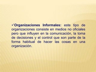 Organizaciones Informales: este tipo de
organizaciones consiste en medios no oficiales
pero que influyen en la comunicación, la toma
de decisiones y el control que son parte de la
forma habitual de hacer las cosas en una
organización.
 