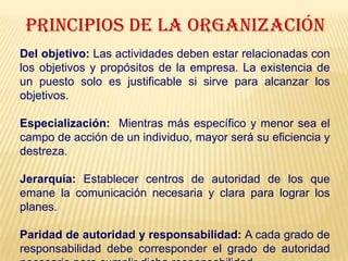 PRINCIPIOS DE LA ORGANIZACIÓN
Del objetivo: Las actividades deben estar relacionadas con
los objetivos y propósitos de la empresa. La existencia de
un puesto solo es justificable si sirve para alcanzar los
objetivos.
Especialización: Mientras más específico y menor sea el
campo de acción de un individuo, mayor será su eficiencia y
destreza.
Jerarquía: Establecer centros de autoridad de los que
emane la comunicación necesaria y clara para lograr los
planes.
Paridad de autoridad y responsabilidad: A cada grado de
responsabilidad debe corresponder el grado de autoridad
 
