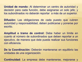 Unidad de mando: Al determinar un centro de autoridad y
decisión para cada función, debe asignarse un solo jefe; y
los subordinados no deberán reportar a más de un superior.
Difusión: Las obligaciones de cada puesto que cubren
autoridad y responsabilidad, deben publicarse y ponerse por
escrito.
Amplitud o tramo de control: Debe haber un límite en
cuanto al número de subordinados que deben reportar a un
ejecutivo, de manera que éste pueda realizar sus funciones
con eficiencia.
De la Coordinación: Deberán mantenerse en equilibrio las
unidades de una organización.
Continuidad: La empresa debe mantenerse, mejorarse y
 