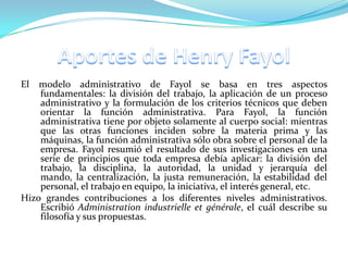 El  modelo administrativo de Fayol se basa en tres aspectos
    fundamentales: la división del trabajo, la aplicación de un proceso
    administrativo y la formulación de los criterios técnicos que deben
    orientar la función administrativa. Para Fayol, la función
    administrativa tiene por objeto solamente al cuerpo social: mientras
    que las otras funciones inciden sobre la materia prima y las
    máquinas, la función administrativa sólo obra sobre el personal de la
    empresa. Fayol resumió el resultado de sus investigaciones en una
    serie de principios que toda empresa debía aplicar: la división del
    trabajo, la disciplina, la autoridad, la unidad y jerarquía del
    mando, la centralización, la justa remuneración, la estabilidad del
    personal, el trabajo en equipo, la iniciativa, el interés general, etc.
Hizo grandes contribuciones a los diferentes niveles administrativos.
    Escribió Administration industrielle et générale, el cuál describe su
    filosofía y sus propuestas.
 