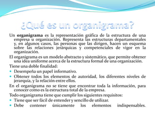 Un organigrama es la representación gráfica de la estructura de una
   empresa u organización. Representa las estructuras departamentales
   y, en algunos casos, las personas que las dirigen, hacen un esquema
   sobre las relaciones jerárquicas y competenciales de vigor en la
   organización.
El organigrama es un modelo abstracto y sistemático, que permite obtener
   una idea uniforme acerca de la estructura formal de una organización.
Tiene una doble finalidad:
 Desempeña un papel informativo.
 Obtener todos los elementos de autoridad, los diferentes niveles de
   jerarquía, y la relación entre ellos.
En el organigrama no se tiene que encontrar toda la información, para
   conocer como es la estructura total de la empresa.
Todo organigrama tiene que cumplir los siguientes requisitos:
 Tiene que ser fácil de entender y sencillo de utilizar.
 Debe contener únicamente               los elementos indispensables.
 