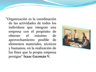 "Organización es la coordinación
  de las actividades de todos los
  individuos que integran una
  empresa con el propósito de
  obtener     el    máximo     de
  aprovechamiento posible de
  elementos materiales, técnicos
  y humanos, en la realización de
  los fines que la propia empresa
  persigue" Isaac Guzmán V.
 