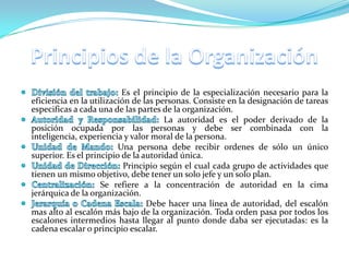 Es el principio de la especialización necesario para la
eficiencia en la utilización de las personas. Consiste en la designación de tareas
especificas a cada una de las partes de la organización.
                                      La autoridad es el poder derivado de la
posición ocupada por las personas y debe ser combinada con la
inteligencia, experiencia y valor moral de la persona.
                         Una persona debe recibir ordenes de sólo un único
superior. Es el principio de la autoridad única.
                           Principio según el cual cada grupo de actividades que
tienen un mismo objetivo, debe tener un solo jefe y un solo plan.
                    Se refiere a la concentración de autoridad en la cima
jerárquica de la organización.
                                 Debe hacer una línea de autoridad, del escalón
mas alto al escalón más bajo de la organización. Toda orden pasa por todos los
escalones intermedios hasta llegar al punto donde daba ser ejecutadas: es la
cadena escalar o principio escalar.
 