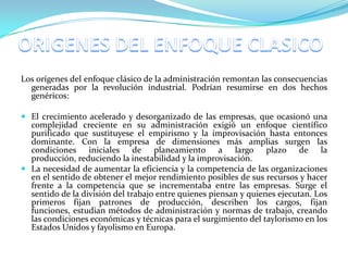Los orígenes del enfoque clásico de la administración remontan las consecuencias
  generadas por la revolución industrial. Podrían resumirse en dos hechos
  genéricos:

 El crecimiento acelerado y desorganizado de las empresas, que ocasionó una
  complejidad creciente en su administración exigió un enfoque científico
  purificado que sustituyese el empirismo y la improvisación hasta entonces
  dominante. Con la empresa de dimensiones más amplias surgen las
  condiciones iniciales de planeamiento a largo plazo de la
  producción, reduciendo la inestabilidad y la improvisación.
 La necesidad de aumentar la eficiencia y la competencia de las organizaciones
  en el sentido de obtener el mejor rendimiento posibles de sus recursos y hacer
  frente a la competencia que se incrementaba entre las empresas. Surge el
  sentido de la división del trabajo entre quienes piensan y quienes ejecutan. Los
  primeros fijan patrones de producción, describen los cargos, fijan
  funciones, estudian métodos de administración y normas de trabajo, creando
  las condiciones económicas y técnicas para el surgimiento del taylorismo en los
  Estados Unidos y fayolismo en Europa.
 