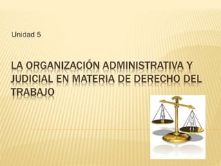 LA ORGANIZACIÓN ADMINISTRATIVA Y
JUDICIAL EN MATERIA DE DERECHO DEL
TRABAJO
Unidad 5
 