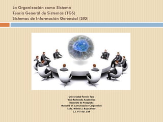 La Organización como Sistema
Teoría General de Sistemas (TGS)
Sistemas de Información Gerencial (SIG)
Universidad Fermín Toro
Vice-Rectorado Académico
Decanato de Postgrado
Maestría en Comunicación Corporativa
Lcdo. Wilmer J. Rojas Pinto
C.I. V-7.421.529
 