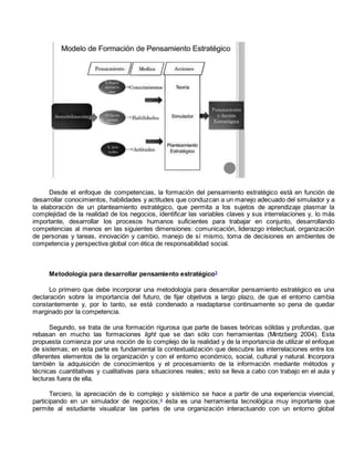 Desde el enfoque de competencias, la formación del pensamiento estratégico está en función de 
desarrollar conocimientos, habilidades y actitudes que conduzcan a un manejo adecuado del simulador y a 
la elaboración de un planteamiento estratégico, que permita a los sujetos de aprendizaje plasmar la 
complejidad de la realidad de los negocios, identificar las variables claves y sus interrelaciones y, lo más 
importante, desarrollar los procesos humanos suficientes para trabajar en conjunto, desarrollando 
competencias al menos en las siguientes dimensiones: comunicación, liderazgo intelectual, organización 
de personas y tareas, innovación y cambio, manejo de sí mismo, toma de decisiones en ambientes de 
competencia y perspectiva global con ética de responsabilidad social. 
Metodología para desarrollar pensamiento estratégico3 
Lo primero que debe incorporar una metodología para desarrollar pensamiento estratégico es una 
declaración sobre la importancia del futuro, de fijar objetivos a largo plazo, de que el entorno cambia 
constantemente y, por lo tanto, se está condenado a readaptarse continuamente so pena de quedar 
marginado por la competencia. 
Segundo, se trata de una formación rigurosa que parte de bases teóricas sólidas y profundas, que 
rebasan en mucho las formaciones light que se dan sólo con herramientas (Mintzberg 2004). Esta 
propuesta comienza por una noción de lo complejo de la realidad y de la importancia de utilizar el enfoque 
de sistemas; en esta parte es fundamental la contextualización que descubre las interrelaciones entre los 
diferentes elementos de la organización y con el entorno económico, social, cultural y natural. Incorpora 
también la adquisición de conocimientos y el procesamiento de la información mediante métodos y 
técnicas cuantitativas y cualitativas para situaciones reales; esto se lleva a cabo con trabajo en el aula y 
lecturas fuera de ella. 
Tercero, la apreciación de lo complejo y sistémico se hace a partir de una experiencia vivencial, 
participando en un simulador de negocios;4 ésta es una herramienta tecnológica muy importante que 
permite al estudiante visualizar las partes de una organización interactuando con un entorno global 
 