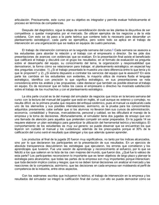 articulación. Precisamente, este curso por su objetivo es integrador y permite evaluar holísticamente el 
proceso en términos de competencias. 
Después del diagnóstico, sigue la etapa de sensibilización donde se les plantea la disyuntiva de ser 
competitivos o quedar marginados por el mercado. Se utilizan ejemplos de los negocios y de la vida 
cotidiana. Con esto se da paso a la parte teórica que contiene todo lo necesario para desarrollar un 
planteamiento estratégico5, cada parte se ejemplifica, pero sobre todo se aplica en el trabajo de 
intervención en una organización que se realiza en equipos de cuatro personas. 
El trabajo de intervención comienza en la segunda semana del curso.6 Cada semana se asesora a 
los estudiantes para abordar la relación y el trabajo con el empresario o director. Se les pide dos 
presentaciones de avances con evidencias que se evalúan. En la presentación final asiste el beneficiado 
que calificará el trabajo y discutirá con el grupo los resultados; en el formato de evaluación se pregunta 
sobre el desempeño del equipo, su conocimiento del tema, la organización y responsabilidad que 
demostraron, la forma cómo se relacionaron para trabajar, el planteamiento estratégico; en especial hay 
dos preguntas cruciales: 1) ¿Si el trabajo presentado le muestra una clara diferencia entre lo que tenía y lo 
que le proponen? y 2) ¿Si estaría dispuesto a contratar los servicios del equipo que le asesoró? En esta 
parte los cambios en los estudiantes son evidentes, la mayoría utiliza de manera fluida el lenguaje 
estratégico, identifica con precisión lo que significa estratégico, en sus presentaciones se nota 
consistencia entre los análisis y las propuestas; cabe destacar que también es posible observar el trabajo 
en equipo. Es de reconocer que en todos los casos el empresario o directivo ha mostrado satisfacción 
sobre el trabajo de los muchachos y con el planteamiento estratégico. 
La otra parte crucial es la del manejo del simulador de negocios que inicia en la tercera semana del 
curso con la lectura del manual del jugador que está en inglés, el cual aunque es extenso y complejo, no 
resulta difícil; es la primera prueba que requiere del enfoque sistémico, pues el manual va explicando cada 
uno de los elementos y sus posibles interrelaciones; asimismo, es la prueba para los conocimientos 
adquiridos previamente; cabe señalar que si los alumnos no llevaron bien sus cursos de administración, 
economía, contabilidad y finanzas, mercadotecnia, personal y calidad, se les dificultará el manejo de la 
empresa y la toma de decisiones. Afortunadamente, el simulador tiene dos jugadas de ensayo que son 
una llamada de atención para aquellos que pretenden competir sin estar preparados. En la jugada 14 se 
requiere elaborar un plan estratégico para garantizar la utilización del herramental teórico y tecnológico. El 
comportamiento de los estudiantes es muy sui generis; se puede observar que se encuentran los que 
leyeron sin cuidado el manual y los cuidadosos; además de los preocupados porque el 30% de la 
calificación del curso será el resultado que obtengan y los que además quieren aprender. 
Los productos al final de la jugada 20 fueron muy significativos, no tanto por los índices alcanzados, 
sino por lo que declararon los participantes en la presentación de sus resultados. En un ejercicio de 
absoluta transparencia descubrieron las estrategias que ejecutaron, los errores que cometieron y los 
aprendizajes que tuvieron. Fue una sesión de aprendizaje y reconocimiento al esfuerzo, por lo que se 
felicitó a los que salieron en la lista de los cien mejores del mundo, que fueron dos. ¿Qué fue lo valioso de 
esta parte? Los participantes reconocieron lo importante que es tener objetivos de largo plazo y planear la 
estrategia para alcanzarlos; que todas las partes de la empresa son muy importantes porque interactúan; 
que toda decisión implica costos y riesgos; que no se deben tomar decisiones sin analizar el mercado y las 
reacciones de la competencia; asimismo, que las decisiones en cada empresa van moldeando el perfil de 
competencia de la industria, entre otros aspectos. 
Con los exámenes escritos que incluyeron lo teórico, el trabajo de intervención en la empresa y los 
resultados del simulador se integró la calificación final del curso; con ello se puede demostrar cómo se 
 