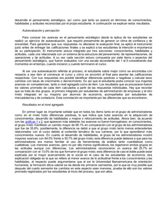 desarrolla el pensamiento estratégico, así como qué tanto se avanzó en términos de conocimientos, 
habilidades y actitudes reconocidas por el propio estudiante. A continuación se explican estos resultados. 
Autoevaluación y percepción 
Para conocer los avances en el pensamiento estratégico desde la óptica de los estudiantes se 
realizó un ejercicio de autoevaluación, que requirió previamente de generar un clima de confianza y de 
sinceridad. Para garantizar que sus respuestas no afectaran la evaluación final, se aplicó el instrumento 
justo antes de entregar las calificaciones finales y se explicó a los estudiantes la intención e importancia 
de su participación. El instrumento estuvo integrado por tres secciones: conocimientos, habilidades y 
actitudes, cada una relacionada con un sistema de la estructura del pensamiento: de representaciones, de 
operaciones y de actitudes. A su vez cada sección estuvo compuesta por siete ítems o aspectos del 
pensamiento estratégico, que fueron evaluados con una escala ascendente del 1 al 5 considerando dos 
momentos en el tiempo, cuando iniciaron y cuando terminaron el curso. 
Al ser una autoevaluación referida al proceso, el estudiante sabía mejor cómo se encontraba con 
respecto a ese ítem al comenzar el curso y cómo se encontró al final para asentar las calificaciones 
respectivas. Con sus respuestas era posible identificar diferencias positivas o negativas y calcular esos 
cambios con tasas de crecimiento o decrecimiento. Es así que el estudiante podía conocer sus mayores 
avances en competencias, tanto a nivel agregado como de ítem. Los resultados que se procesaron fueron 
los valores promedio de cada ítem calculados a partir de las respuestas individuales. Hay que recordar 
que se trata de dos grupos, el primero integrado por estudiantes de administración de empresas y el otro 
mixto integrado en su mayoría por alumnos de economía, acompañados por estudiantes de 
mercadotecnia y de contaduría. Esta connotación es importante por las diferencias que se encontraron. 
Resultados en el nivel agregado 
En primer lugar es importante señalar que en todos los ítems tanto en el grupo de administradores 
como en el mixto hubo diferencias positivas, lo que indica que hubo avances en la adquisición de 
conocimientos, desarrollo de habilidades y mejora o reforzamiento de actitudes. Ahora bien, de acuerdo 
con las gráficas 1 y 2, que aparecen más adelante, los avances no fueron homogéneos: en conocimientos, 
el grupo mixto manifestó un cambio mayor de 66.1% en comparación con el grupo de los administradores 
que fue de 55.8%; posiblemente, la diferencia se debió a que el grupo mixto tenía menos antecedentes 
relacionados con el curso debido al contenido temático de sus carreras, por lo que aprendieron más 
conocimientos nuevos. En cuanto al desarrollo de habilidades, el grupo de los administradores mostró 
mayores avances con 64.5% frente a 55.7% del grupo mixto; esta diferencia puede deberse a que para los 
administradores era menos familiar el uso de herramientas de análisis tanto cuantitativas como 
cualitativas. Los menores avances, pero no por ello menos significativos, los registraron ambos grupos en 
las actitudes aunque con diferencias. Los administradores reconocieron un avance del 25.7% en 
comparación con el 13.0% de los que formaron el grupo mixto; esta diferencia de casi el doble puede estar 
explicada por el mayor acercamiento de lo social en el caso de los estudiantes de economía; otra 
explicación obligada es la que se refiere al menor avance de lo actitudinal frente a los conocimientos y las 
habilidades, al respecto puede argumentarse que al ser la Universidad Iberoamericana de orientación 
humanista, la formación ética–valoral se da desde los primeros semestres, por lo que es muy posible que 
después del cuarto semestre los cambios en este aspecto sean menores, prueba de ello son los valores 
promedio registrados por los estudiantes al inicio del proceso, que son altos. 
 