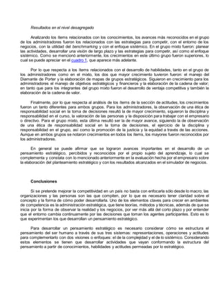 Resultados en el nivel desagregado 
Analizando los ítems relacionados con los conocimientos, los avances más reconocidos en el grupo 
de los administradores fueron los relacionados con las estrategias para competir, con el entorno de los 
negocios, con la utilidad del benchmarking y con el enfoque sistémico. En el grupo mixto fueron: planear 
las actividades, desarrollar una visión de largo plazo y las estrategias para competir, así como el enfoque 
sistémico. Como se mencionó anteriormente, los crecimientos en este último grupo fueron superiores, lo 
cual se puede apreciar en el cuadro 1, que aparece más adelante. 
Por lo que respecta a los ítems relacionados con el desarrollo de habilidades, tanto en el grupo de 
los administradores como en el mixto, los dos que mayor crecimiento tuvieron fueron: el manejo del 
Diamante de Porter y la elaboración de mapas de grupos estratégicos. Siguieron en crecimiento para los 
administradores el manejo de objetivos estratégicos y financieros y la elaboración de la cadena de valor; 
en tanto que para los integrantes del grupo mixto fueron el desarrollo de ventaja competitiva y también la 
elaboración de la cadena de valor. 
Finalmente, por lo que respecta al análisis de los ítems de la sección de actitudes, los crecimientos 
fueron un tanto diferentes para ambos grupos. Para los administradores, la observación de una ética de 
responsabilidad social en la toma de decisiones resultó la de mayor crecimiento, siguieron la disciplina y 
responsabilidad en el curso, la valoración de las personas y la disposición para trabajar con el empresario 
o directivo. Para el grupo mixto, esta última resultó ser la de mayor avance, siguiendo la de observación 
de una ética de responsabilidad social en la toma de decisiones, el ejercicio de la disciplina y 
responsabilidad en el grupo, así como la promoción de la justicia y la equidad a través de las acciones. 
Aunque en ambos grupos se notaron crecimientos en todos los ítems, los mayores fueron reconocidos por 
los administradores. 
En general se puede afirmar que se lograron avances importantes en el desarrollo de un 
pensamiento estratégico, percibidos y reconocidos por el propio sujeto del aprendizaje, lo cual se 
complementa y constata con lo mencionado anteriormente en la evaluación hecha por el empresario sobre 
la elaboración del planteamiento estratégico y con los resultados alcanzados en el simulador de negocios. 
Conclusiones 
Si se pretende mejorar la competitividad en un país no basta con enfocarla sólo desde lo macro; las 
organizaciones y las personas son las que compiten, por lo que es necesario tener claridad sobre el 
concepto y la forma de cómo poder desarrollarla. Uno de los elementos claves para crecer en ambientes 
de competencia es la administración estratégica, que tiene teorías, métodos y técnicas, además de que se 
inicia por la forma de observar la realidad y los negocios, por ver más allá del corto plazo y por entender 
que el entorno cambia continuamente por las decisiones que toman los agentes participantes. Esto es lo 
que experimentan los que desarrollan un pensamiento estratégico. 
Para desarrollar un pensamiento estratégico es necesario considerar cómo se estructura el 
pensamiento del ser humano a través de sus tres sistemas: representaciones, operaciones y actitudes 
para complementarlo con dos visiones o enfoques: el de la complejidad y el de lo sistémico. Considerando 
estos elementos se tienen que desarrollar actividades que vayan conformando la estructura del 
pensamiento a partir de conocimientos, habilidades y actitudes permeadas por lo estratégico. 
 