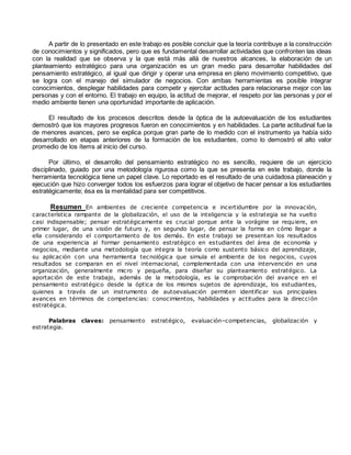 A partir de lo presentado en este trabajo es posible concluir que la teoría contribuye a la construcción 
de conocimientos y significados, pero que es fundamental desarrollar actividades que confronten las ideas 
con la realidad que se observa y la que está más allá de nuestros alcances, la elaboración de un 
planteamiento estratégico para una organización es un gran medio para desarrollar habilidades del 
pensamiento estratégico, al igual que dirigir y operar una empresa en pleno movimiento competitivo, que 
se logra con el manejo del simulador de negocios. Con ambas herramientas es posible integrar 
conocimientos, desplegar habilidades para competir y ejercitar actitudes para relacionarse mejor con las 
personas y con el entorno. El trabajo en equipo, la actitud de mejorar, el respeto por las personas y por el 
medio ambiente tienen una oportunidad importante de aplicación. 
El resultado de los procesos descritos desde la óptica de la autoevaluación de los estudiantes 
demostró que los mayores progresos fueron en conocimientos y en habilidades. La parte actitudinal fue la 
de menores avances, pero se explica porque gran parte de lo medido con el instrumento ya había sido 
desarrollado en etapas anteriores de la formación de los estudiantes, como lo demostró el alto valor 
promedio de los ítems al inicio del curso. 
Por último, el desarrollo del pensamiento estratégico no es sencillo, requiere de un ejercicio 
disciplinado, guiado por una metodología rigurosa como la que se presenta en este trabajo, donde la 
herramienta tecnológica tiene un papel clave. Lo reportado es el resultado de una cuidadosa planeación y 
ejecución que hizo converger todos los esfuerzos para lograr el objetivo de hacer pensar a los estudiantes 
estratégicamente; ésa es la mentalidad para ser competitivos. 
Resumen En ambientes de creciente competencia e incertidumbre por la innovación, 
característica rampante de la globalización, el uso de la inteligencia y la estrategia se ha vuelto 
casi indispensable; pensar estratégicamente es crucial porque ante la vorágine se requiere, en 
primer lugar, de una visión de futuro y, en segundo lugar, de pensar la forma en cómo llegar a 
ella considerando el comportamiento de los demás. En este trabajo se presentan los resultados 
de una experiencia al formar pensamiento estratégico en estudiantes del área de economía y 
negocios, mediante una metodología que integra la teoría como sustento básico del aprendizaje, 
su aplicación con una herramienta tecnológica que simula el ambiente de los negocios, cuyos 
resultados se comparan en el nivel internacional, complementada con una intervención en una 
organización, generalmente micro y pequeña, para diseñar su planteamiento estratégico. La 
aportación de este trabajo, además de la metodología, es la comprobación del avance en el 
pensamiento estratégico desde la óptica de los mismos sujetos de aprendizaje, los estudiantes, 
quienes a través de un instrumento de autoevaluación permiten identificar sus principales 
avances en términos de competencias: conocimientos, habilidades y actitudes para la dirección 
estratégica. 
Palabras claves: pensamiento estratégico, evaluación–competencias, globalización y 
estrategia. 
