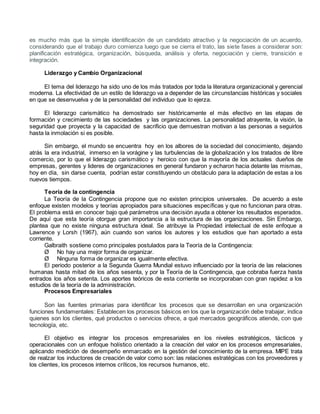 es mucho más que la simple identificación de un candidato atractivo y la negociación de un acuerdo, 
considerando que el trabajo duro comienza luego que se cierra el trato, las siete fases a considerar son: 
planificación estratégica, organización, búsqueda, análisis y oferta, negociación y cierre, transición e 
integración. 
Liderazgo y Cambio Organizacional 
El tema del liderazgo ha sido uno de los más tratados por toda la literatura organizacional y gerencial 
moderna. La efectividad de un estilo de liderazgo va a depender de las circunstancias históricas y sociales 
en que se desenvuelva y de la personalidad del individuo que lo ejerza. 
El liderazgo carismático ha demostrado ser históricamente el más efectivo en las etapas de 
formación y crecimiento de las sociedades y las organizaciones. La personalidad atrayente, la visión, la 
seguridad que proyecta y la capacidad de sacrificio que demuestran motivan a las personas a seguirlos 
hasta la inmolación si es posible. 
Sin embargo, el mundo se encuentra hoy en los albores de la sociedad del conocimiento, dejando 
atrás la era industrial, inmerso en la vorágine y las turbulencias de la globalización y los tratados de libre 
comercio, por lo que el liderazgo carismático y heroico con que la mayoría de los actuales dueños de 
empresas, gerentes y lideres de organizaciones en general fundaron y echaron hacia delante las mismas, 
hoy en día, sin darse cuenta, podrían estar constituyendo un obstáculo para la adaptación de estas a los 
nuevos tiempos. 
Teoría de la contingencia 
La Teoría de la Contingencia propone que no existen principios universales. De acuerdo a este 
enfoque existen modelos y teorías apropiados para situaciones específicas y que no funcionan para otras. 
El problema está en conocer bajo qué parámetros una decisión ayuda a obtener los resultados esperados. 
De aquí que esta teoría otorgue gran importancia a la estructura de las organizaciones. Sin Embargo, 
plantea que no existe ninguna estructura ideal. Se atribuye la Propiedad intelectual de este enfoque a 
Lawrence y Lorsh (1967), aún cuando son varios los autores y los estudios que han aportado a esta 
corriente. 
Galbraith sostiene como principales postulados para la Teoría de la Contingencia: 
Ø No hay una mejor forma de organizar. 
Ø Ninguna forma de organizar es igualmente efectiva. 
El periodo posterior a la Segunda Guerra Mundial estuvo influenciado por la teoría de las relaciones 
humanas hasta mitad de los años sesenta, y por la Teoría de la Contingencia, que cobraba fuerza hasta 
entrados los años setenta. Los aportes teóricos de esta corriente se incorporaban con gran rapidez a los 
estudios de la teoría de la administración. 
Procesos Empresariales 
Son las fuentes primarias para identificar los procesos que se desarrollan en una organización 
funciones fundamentales: Establecen los procesos básicos en los que la organización debe trabajar, indica 
quienes son los clientes, qué productos o servicios ofrece, a qué mercados geográficos atiende, con que 
tecnología, etc. 
El objetivo es integrar los procesos empresariales en los niveles estratégicos, tácticos y 
operacionales con un enfoque holístico orientado a la creación del valor en los procesos empresariales, 
aplicando medición de desempeño enmarcado en la gestión del conocimiento de la empresa. MIPE trata 
de realzar los inductores de creación de valor como son: las relaciones estratégicas con los proveedores y 
los clientes, los procesos internos críticos, los recursos humanos, etc. 
 