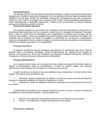 Procesos Rectores 
Los gerentes siempre han encontrado conveniente comprobar o vigilar lo que sé esta haciendo para 
asegurar que el trabajo de otros esta progresando en forma satisfactoria hacia el objetivo predeterminado. 
Establecer un buen plan, distribuir las actividades componentes requeridas para ese plan y la ejecución 
exitosa de cada miembro no asegura que la empresa será un éxito. Pueden presentarse discrepancias, 
malas interpretaciones y obstáculos inesperados y habrán de ser comunicados con rapidez al gerente 
para que se emprenda una acción correctiva. 
Procesos de Gestión Operativa 
Los procesos productivos y de servicios son complejos y cada vez más dinámicos. Hoy en día, es 
fundamental saber interpretar como se comportan y poder prever los resultados de la gestión. Para poder 
llevar a cabo un control sobre las operaciones de la organización se requieren tres principios: que los 
procesos sean estables, conocer las variables claves de la empresa y llevar constancia en el análisis. Las 
empresas que se proponen ser líderes se respaldan en información de sus procesos y actividades y 
actúan en consecuencia. Por eso, analizar, estudiar y controlar los procesos operativos, es la clave para la 
dirección de cualquier organización y su competitividad. 
Procesos Financieros 
La empresa necesita de recursos financieros para efectuar sus operaciones tales como: Pago de 
Sueldos; Pago a Proveedores; Impuestos; Compra de Mercaderías; Etc. Algunas de las maneras de 
financiar una empresa son: Dinero del Propietario de la Empresa; Préstamos Financieros; Créditos de 
Proveedores; Emisión de Acciones; Reinversión de los Beneficios. 
Procesos Administrativos 
Los procesos administrativos son el conjunto de fases o etapas sucesivas a través de las cuales se 
efectúa la administración, estos se interrelacionan y forman un proceso integral. Los procesos 
administrativos están divididos en dos etapas una mecánica y otra dinámica. 
La parte mecánica es la teórica en la que se establece lo que se debe hacer, se dirige siempre hacia 
el futuro. Esta fase a su vez se divide en dos: 
1. Planeación, donde se determinan los objetivos y se elige los cursos de acción para lograrlos 
basado en un esquema detallado que habrá de realizarse en un futuro. 
2. Organización, donde se establece la estructura necesaria para la sistematización racional de 
los recursos. 
La parte dinámica se refiere a como manejar de hecho la empresa, es decir, la puesta en práctica de 
lo establecido en los procesos anteriores. Esta se divide en dos: 
1. Dirección, es la ejecución de los planes de acuerdo con la estructura organizacional. 
2. Control, es la evaluación y medición de la ejecución de los planes. 
Gerencia por proyectos 
 