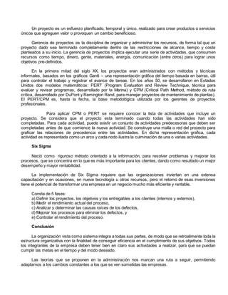 Un proyecto es un esfuerzo planificado, temporal y único, realizado para crear productos o servicios 
únicos que agreguen valor o provoquen un cambio beneficioso. 
Gerencia de proyectos es la disciplina de organizar y administrar los recursos, de forma tal que un 
proyecto dado sea terminado completamente dentro de las restricciones de alcance, tiempo y coste 
planteados a su inicio. La gerencia de proyectos implica ejecutar una serie de actividades, que consumen 
recursos como tiempo, dinero, gente, materiales, energía, comunicación (entre otros) para lograr unos 
objetivos pre-definidos. 
En la primera mitad del siglo XX, los proyectos eran administrados con métodos y técnicas 
informales, basados en los gráficos Gantt – una representación gráfica del tiempo basada en barras, útil 
para controlar el trabajo y registrar el avance de tareas. En los años 50, se desarrollaron en Estados 
Unidos dos modelos matemáticos: PERT (Program Evaluation and Review Technique, técnica para 
evaluar y revisar programas, desarrollado por la Marina) y CPM (Critical Path Method, método de ruta 
crítica, desarrollado por DuPont y Remington Rand, para manejar proyectos de mantenimiento de plantas). 
El PERT/CPM es, hasta la fecha, la base metodológica utilizada por los gerentes de proyectos 
profesionales. 
Para aplicar CPM o PERT se requiere conocer la lista de actividades que incluye un 
proyecto. Se considera que el proyecto esta terminado cuando todas las actividades han sido 
completadas. Para cada actividad, puede existir un conjunto de actividades predecesoras que deben ser 
completadas antes de que comience la nueva actividad. Se construye una malla o red del proyecto para 
graficar las relaciones de precedencia entre las actividades. En dicha representación grafica, cada 
actividad es representada como un arco y cada nodo ilustra la culminación de una o varias actividades. 
Six Sigma 
Nació como riguroso método orientado a la información, para resolver problemas y mejorar los 
procesos, que se concentra en lo que es más importante para los clientes, dando como resultado un mejor 
desempeño y mayor rentabilidad. 
La implementación de Six Sigma requiere que las organizaciones inviertan en una extensa 
capacitación y en ocasiones, en nueva tecnología u otros recursos, pero el retorno de esas inversiones 
tiene el potencial de transformar una empresa en un negocio mucho más eficiente y rentable. 
Consta de 5 fases: 
a) Definir los proyectos, los objetivos y los entregables a los clientes (internos y externos), 
b) Medir el rendimiento actual del proceso, 
c) Analizar y determinar las causas raíces de los defectos, 
d) Mejorar los procesos para eliminar los defectos, y 
e) Controlar el rendimiento del proceso. 
Conclusión 
La organización vista como sistema integra a todas sus partes, de modo que se retroalimente toda la 
estructura organizativa con la finalidad de conseguir eficiencia en el cumplimiento de sus objetivos. Todos 
los integrantes de la empresa deben tener bien en claro sus actividades a realizar, para que se puedan 
cumplir las metas en el tiempo y del modo deseado. 
Las teorías que se proponen en la administración nos marcan una ruta a seguir, permitiendo 
adaptarnos a los cambios constantes a los que se ven sometidas las empresas. 
 