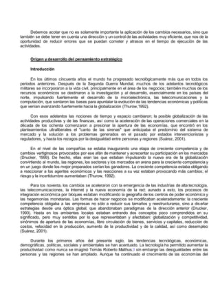 Debemos acotar que no es solamente importante la aplicación de los cambios necesarios, sino que 
también se debe tener en cuenta una dirección y un control de las actividades muy eficiente, que nos de la 
oportunidad de reducir errores que se puedan cometer y atrasos en el tiempo de ejecución de las 
actividades. 
Origen y desarrollo del pensamiento estratégico 
Introducción 
En los últimos cincuenta años el mundo ha progresado tecnológicamente más que en todos los 
periodos anteriores. Después de la Segunda Guerra Mundial, muchos de los adelantos tecnológicos 
militares se incorporaron a la vida civil, principalmente en el área de los negocios; también muchos de los 
recursos económicos se destinaron a la investigación y al desarrollo, esencialmente en los países del 
norte, impulsando fuertemente el desarrollo de la microelectrónica, las telecomunicaciones y la 
computación, que sentaron las bases para apuntalar la evolución de las tendencias económicas y políticas 
que venían avanzando fuertemente hacia la globalización (Thurow,1992). 
Con esos adelantos las nociones de tiempo y espacio cambiaron; la posible globalización de las 
actividades productivas y de las finanzas, así como la aceleración de las operaciones comerciales en la 
década de los ochenta comenzaron a presionar la apertura de las economías, que encontró en los 
planteamientos ultraliberales el "canto de las sirenas" que anticipaba el predominio del sistema de 
mercado y la solución a los problemas generados en el pasado por estados intervencionistas y 
reguladores, y hasta los rezagos por la desigualdad entre personas y regiones (Suárez, 2001). 
En el nivel de las compañías se estaba inaugurando una etapa de creciente competencia y de 
cambios vertiginosos provocados por ese afán de mantener y acrecentar su participación en los mercados 
(Drucker, 1999). De hecho, ellas eran las que estaban impulsando la nueva era de la globalización 
convirtiendo al mundo, las regiones, los sectores y los mercados en arena para la creciente competencia y 
en un juego donde los mejor preparados serían los ganadores. La creciente competencia estaba obligando 
a reaccionar a los agentes económicos y las reacciones a su vez estaban provocando más cambios; el 
riesgo y la incertidumbre aumentaban (Thurow, 1992). 
Para los noventa, los cambios se aceleraron con la emergencia de las industrias de alta tecnología, 
las telecomunicaciones, la Internet y la nueva economía de la red; aunado a esto, los procesos de 
integración económica por bloques estaban modificando la geografía de los centros de poder económico y 
las hegemonías monetarias. Las formas de hacer negocios se modificaban aceleradamente: la creciente 
competencia obligaba a las empresas no sólo a reducir sus tamaños y reestructurarse, sino a diseñar 
estrategias desde una óptica global, que abandonaban paradigmas de la dirección anterior (Drucker, 
1993). Hasta en los ambientes locales estaban entrando dos conceptos poco comprendidos en su 
significado, pero muy sentidos por lo que representaban y afectaban: globalización y competitividad, 
sinónimos de apertura de las economías, libre circulación de bienes, servicios y capitales, reducción de 
costos, velocidad en la producción, aumento de la productividad y de la calidad, así como desempleo 
(Suárez, 2001). 
Durante los primeros años del presente siglo, las tendencias tecnológicas, económicas, 
demográficas, políticas, sociales y ambientales se han acentuado. La tecnología ha permitido aumentar la 
productividad como nunca se imaginó Tomás Roberto Malthus;1 sin embargo las desigualdades entre las 
personas y las regiones se han ampliado. Aunque ha continuado el crecimiento de las economías del 
 