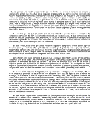 norte, se percibe una notable preocupación por sus límites en cuanto a consumo de energía y 
calentamiento global, pues la actual crisis ha puesto al descubierto que son necesarias principalmente 
mayores regulaciones financieras para los mercados. Las compañías se mueven en una incertidumbre 
continua provocada por todas aquellas que están innovando para mejorar su posición en el mercado; es 
una carrera que parece no tener fin, ni ganadores absolutos a primera vista; pero la necesidad de 
administrar el riesgo se vuelve un imperativo en un mundo en constante cambio. No se puede adivinar el 
futuro, mas sí imaginárselo y trabajar hacia él mediante estrategias que tengan como premisa una 
concepción sistémica de los negocios y su entorno, pero sobre todo que incorporen lo complejo de la 
realidad para tener más claridad y precisión en sus acciones. Se trata de pensar y actuar estratégicamente 
conforme se avanza. 
Se observa que los que progresan son los que entienden que las nuevas condiciones de 
competencia demandan de gran conocimiento del entorno, de sus tendencias, de sus competidores, de 
valorar sus atributos y debilidades, pero, sobre todo, de visualizar el futuro, de fijar objetivos de largo plazo 
y hacer converger todos los esfuerzos para aprovechar las oportunidades; en otras palabras, de tener un 
pensamiento y una acción estratégica para ser competitivo. 
En este sentido, si se quiere que México avance en su posición competitiva, además de que logre un 
desarrollo social y económico más equilibrado, es necesario que la gente no sólo se prepare científica, 
disciplinada o técnicamente, sino también que desarrolle un pensamiento y una praxis estratégicos que le 
permita visualizar el futuro, asignar mejor sus recursos, tomar decisiones considerando los cambios del 
entorno y concentrar sus esfuerzos con objetivos bien definidos en el largo plazo. 
Lamentablemente, estos ejercicios de prospectiva se realizan con más frecuencia en las grandes 
compañías y en donde existe una administración y dirección profesionalizada; sin embargo, es necesario 
realizarlos en empresas de todos los sectores y de todos los tamaños, quizá más en las micros y 
pequeñas por la gran importancia que tienen en la generación de empleos. Los encargados de esas 
empresas deberían estar preparados en estos procesos o al menos quienes les pueden auxiliar; es decir, 
los egresados de las escuelas de negocios, así como de las universidades y tecnológicos en general. 
En el caso de las escuelas de negocios, formar pensamiento estratégico para ser más competitivos 
es un imperativo que debe ser asumido con toda seriedad. No se trata de repetir el libro o manual de 
estrategia, ni de enseñar a analizar o aplicar técnicas (Mintzberg, 2004), sino de generar procesos de 
cambio en las personas a través de integrar conocimientos, habilidades y actitudes que les lleven a tomar 
decisiones considerando en todo momento objetivos de largo plazo, cambios continuos por la competencia 
y una ética de responsabilidad social. No es una tarea sencilla porque debe considerarse la complejidad 
del entorno y de la organización (Mintzberg, 2004); asimismo, es necesario asumir que las organizaciones 
son sistemas y a su vez subsistemas inmersos en un sistema más grande que el entorno, el cual puede 
ser sectorial, regional, nacional y mundial; todo esto para traducirlo en planteamientos estratégicos que 
posibiliten la competitividad de las organizaciones. Por lo tanto, no es una labor fácil y se deben utilizar los 
recursos tecnológicos pertinentes. 
En este trabajo se presentan los resultados de formar pensamiento estratégico en estudiantes de 
administración de empresas, economía, contaduría y mercadotecnia de los últimos semestres2 en la 
Universidad Iberoamericana, Puebla, durante el periodo de primavera 2010. Esto desde una perspectiva 
integradora e incorporando los elementos teóricos necesarios, la utilización de tecnología a través de un 
simulador de negocios y el desarrollo de un planteamiento estratégico en una organización real. 
 