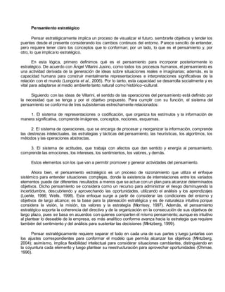 Pensamiento estratégico 
Pensar estratégicamente implica un proceso de visualizar el futuro, sembrarle objetivos y tender los 
puentes desde el presente considerando los cambios continuos del entorno. Parece sencillo de entender, 
pero requiere tener claro los conceptos que lo conforman; por un lado, lo que es el pensamiento y, por 
otro, lo que implica lo estratégico. 
En esta lógica, primero definimos qué es el pensamiento para incorporar posteriormente lo 
estratégico. De acuerdo con Ángel Villarini Jusino, como todos los procesos humanos, el pensamiento es 
una actividad derivada de la generación de ideas sobre situaciones reales e imaginarias; además, es la 
capacidad humana para construir mentalmente representaciones e interpretaciones significativas de la 
relación con el mundo (Longoria et al., 2006). Por lo tanto, esta capacidad se desarrolla socialmente y es 
vital para adaptarse al medio ambiente tanto natural como histórico–cultural. 
Siguiendo con las ideas de Villarini, el sentido de las operaciones del pensamiento está definido por 
la necesidad que se tenga y por el objetivo propuesto. Para cumplir con su función, el sistema del 
pensamiento se conforma de tres subsistemas estrechamente relacionados: 
1. El sistema de representaciones o codificación, que organiza los estímulos y la información de 
manera significativa, comprende imágenes, conceptos, nociones, esquemas. 
2. El sistema de operaciones, que se encarga de procesar y reorganizar la información, comprende 
las destrezas intelectuales, las estrategias y tácticas del pensamiento, las heurísticas, los algoritmos, los 
métodos y las operaciones abstractas. 
3. El sistema de actitudes, que trabaja con afectos que dan sentido y energía al pensamiento, 
comprende las emociones, los intereses, los sentimientos, los valores, y demás. 
Estos elementos son los que van a permitir promover y generar actividades del pensamiento. 
Ahora bien, el pensamiento estratégico es un proceso de razonamiento que utiliza el enfoque 
sistémico para entender situaciones complejas, donde la existencia de interrelaciones entre los variados 
elementos puede dar diferentes resultados a menos que se actue con un plan para alcanzar determinados 
objetivos. Dicho pensamiento se considera como un recurso para administrar el riesgo disminuyendo la 
incertidumbre, descubriendo y aprovechando las oportunidades, utilizando el análisis y los aprendizajes 
(Loehle, 1996; Wells, 1998). Este enfoque surge a partir de considerar las condiciones del entorno y 
objetivos de largo alcance; es la base para la planeación estratégica y es de naturaleza intuitiva porque 
considera la visión, la misión, los valores y la estrategia (Morrisey, 1997). Además, el pensamiento 
estratégico soporta la coherencia del directivo y de la organización en la consecución de sus objetivos de 
largo plazo, pues se basa en acuerdos con quienes comparten el mismo pensamiento; aunque es intuitivo 
al plantear lo deseable de la empresa, es más analítico conforme avanza hacia la estrategia que requiere 
también del sentimiento y del análisis para sustentar las decisiones (Mintzberg, 1999). 
Pensar estratégicamente requiere separar el todo en cada una de sus partes y luego juntarlas con 
los ajustes correspondientes para conformar el modelo que permita alcanzar los objetivos (Mintzberg, 
2004); asimismo, implica flexibilidad intelectual para considerar situaciones cambiantes, distinguiendo en 
la coyuntura cada elemento y luego plantear su reestructuración para aprovechar oportunidades (Ohmae, 
1996). 
 