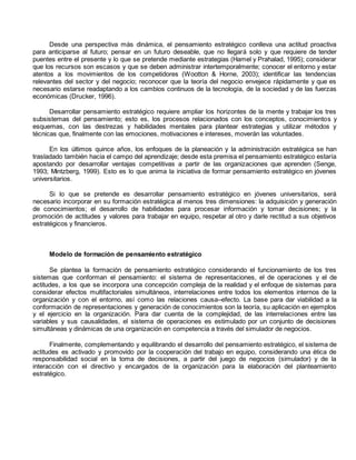 Desde una perspectiva más dinámica, el pensamiento estratégico conlleva una actitud proactiva 
para anticiparse al futuro; pensar en un futuro deseable, que no llegará solo y que requiere de tender 
puentes entre el presente y lo que se pretende mediante estrategias (Hamel y Prahalad, 1995); considerar 
que los recursos son escasos y que se deben administrar intertemporalmente; conocer el entorno y estar 
atentos a los movimientos de los competidores (Wootton & Horne, 2003); identificar las tendencias 
relevantes del sector y del negocio; reconocer que la teoría del negocio envejece rápidamente y que es 
necesario estarse readaptando a los cambios continuos de la tecnología, de la sociedad y de las fuerzas 
económicas (Drucker, 1996). 
Desarrollar pensamiento estratégico requiere ampliar los horizontes de la mente y trabajar los tres 
subsistemas del pensamiento; esto es, los procesos relacionados con los conceptos, conocimientos y 
esquemas, con las destrezas y habilidades mentales para plantear estrategias y utilizar métodos y 
técnicas que, finalmente con las emociones, motivaciones e intereses, moverán las voluntades. 
En los últimos quince años, los enfoques de la planeación y la administración estratégica se han 
trasladado también hacia el campo del aprendizaje; desde esta premisa el pensamiento estratégico estaría 
apostando por desarrollar ventajas competitivas a partir de las organizaciones que aprenden (Senge, 
1993; Mintzberg, 1999). Esto es lo que anima la iniciativa de formar pensamiento estratégico en jóvenes 
universitarios. 
Si lo que se pretende es desarrollar pensamiento estratégico en jóvenes universitarios, será 
necesario incorporar en su formación estratégica al menos tres dimensiones: la adquisición y generación 
de conocimientos; el desarrollo de habilidades para procesar información y tomar decisiones; y la 
promoción de actitudes y valores para trabajar en equipo, respetar al otro y darle rectitud a sus objetivos 
estratégicos y financieros. 
Modelo de formación de pensamiento estratégico 
Se plantea la formación de pensamiento estratégico considerando el funcionamiento de los tres 
sistemas que conforman el pensamiento: el sistema de representaciones, el de operaciones y el de 
actitudes, a los que se incorpora una concepción compleja de la realidad y el enfoque de sistemas para 
considerar efectos multifactoriales simultáneos, interrelaciones entre todos los elementos internos de la 
organización y con el entorno, así como las relaciones causa–efecto. La base para dar viabilidad a la 
conformación de representaciones y generación de conocimientos son la teoría, su aplicación en ejemplos 
y el ejercicio en la organización. Para dar cuenta de la complejidad, de las interrelaciones entre las 
variables y sus causalidades, el sistema de operaciones es estimulado por un conjunto de decisiones 
simultáneas y dinámicas de una organización en competencia a través del simulador de negocios. 
Finalmente, complementando y equilibrando el desarrollo del pensamiento estratégico, el sistema de 
actitudes es activado y promovido por la cooperación del trabajo en equipo, considerando una ética de 
responsabilidad social en la toma de decisiones, a partir del juego de negocios (simulador) y de la 
interacción con el directivo y encargados de la organización para la elaboración del planteamiento 
estratégico. 
 