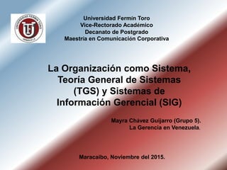 Mayra Chávez Guijarro (Grupo 5).
La Gerencia en Venezuela.
Maracaibo, Noviembre del 2015.
La Organización como Sistema,
Teoría General de Sistemas
(TGS) y Sistemas de
Información Gerencial (SIG)
Universidad Fermín Toro
Vice-Rectorado Académico
Decanato de Postgrado
Maestría en Comunicación Corporativa
 