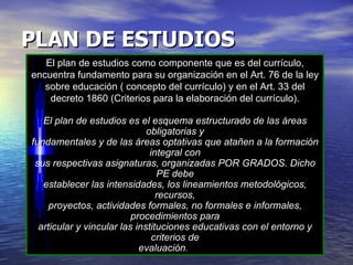 PLAN DE ESTUDIOS   El plan de estudios como componente que es del currículo, encuentra fundamento para su organización en el Art. 76 de la ley sobre educación ( concepto del currículo) y en el Art. 33 del decreto 1860 (Criterios para la elaboración del currículo). El plan de estudios es el esquema estructurado de las áreas obligatorias y fundamentales y de las áreas optativas que atañen a la formación integral con sus respectivas asignaturas, organizadas POR GRADOS. Dicho PE debe establecer las intensidades, los lineamientos metodológicos, recursos, proyectos, actividades formales, no formales e informales, procedimientos para articular y vincular las instituciones educativas con el entorno y criterios de evaluación .   
