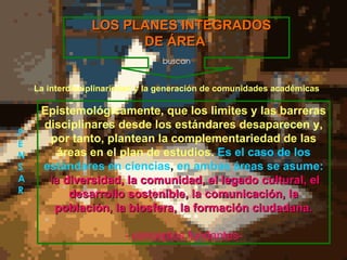 Epistemológicamente ,  que los limites y las barreras disciplinares  desde los  estándares desaparecen y, por tanto, plantea n la complementariedad de las áreas en el plan de estudios.  Es el caso de los estándares en ciencias ,  en ambas áreas se asume: la  diversidad, la comunidad, el legado cultural, el desarrollo sostenible, la comunicación, la población, la biosfera, la formación ciudadana. - conceptos fundantes- LOS PLANES INTEGRADOS DE ÁREA La interdisciplinariedad y la generación de comunidades académicas  buscan P E N S A R 