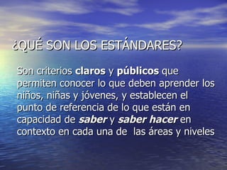 ¿QUÉ SON LOS ESTÁNDARES? Son criterios  claros  y  públicos  que permiten conocer lo que deben aprender los niños, niñas y jóvenes, y establecen el punto de referencia de lo que están en capacidad de  saber  y  saber hacer  en contexto en cada una de  las áreas y niveles   