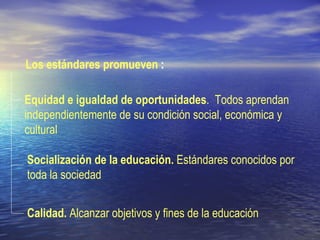 Los estándares promueven  :   Socialización de la educación.  Estándares conocidos por toda la sociedad Calidad.  Alcanzar objetivos y fines de la educación Equidad e igualdad de oportunidades .  Todos aprendan independientemente de su condición social, económica y cultural   