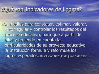 ¿Qué son Indicadores de Logros? Son medios para constatar, estimar, valorar, autorregular y controlar los resultados del proceso educativo, para que a partir de ellos y teniendo en cuenta las particularidades de su proyecto educativo, la Institución formule y reformule los logros esperados.  Resolución Nº2343 de junio 5 de 1996.   