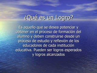 ¿Qué es un Logro? Es aquello que se desea potenciar y obtener en el proceso de formación del alumno y deben construirse desde un proceso de estudio y reflexión de los educadores de cada institución educativa. Pueden ser logros esperados y logros alcanzados 