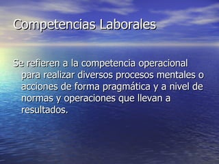 Competencias Laborales Se refieren a la competencia operacional para realizar diversos procesos mentales o acciones de forma pragmática y a nivel de normas y operaciones que llevan a resultados. 