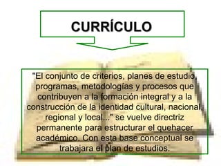 CURRÍCULO "El conjunto de criterios, planes de estudio, programas, metodologías y procesos que contribuyen a la formación integral y a la construcción de la identidad cultural, nacional, regional y local..." se vuelve directriz permanente para estructurar el quehacer académico. Con esta base conceptual se trabajara el plan de estudios. 