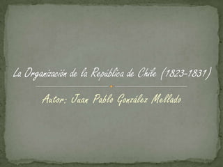 Autor: Juan Pablo González Mellado La Organización de la República de Chile (1823-1831) 